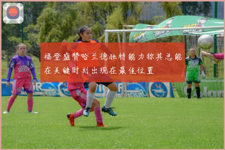 福登盛赞哈兰德独特能力称其总能在关键时刻出现在最佳位置