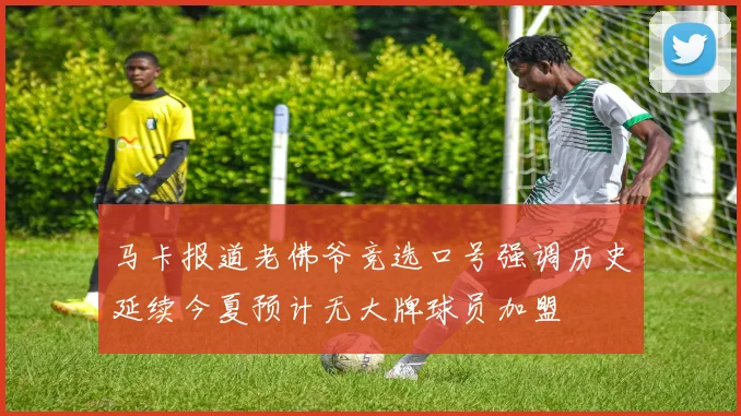 马卡报道老佛爷竞选口号强调历史延续今夏预计无大牌球员加盟