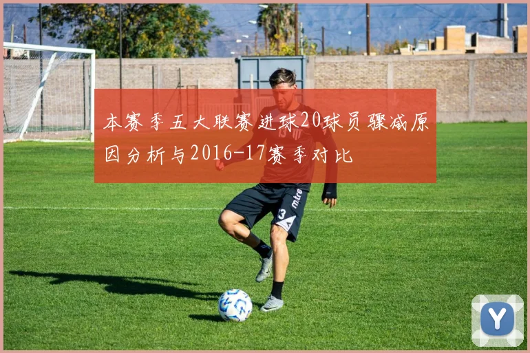 本赛季五大联赛进球20球员骤减原因分析与2016-17赛季对比