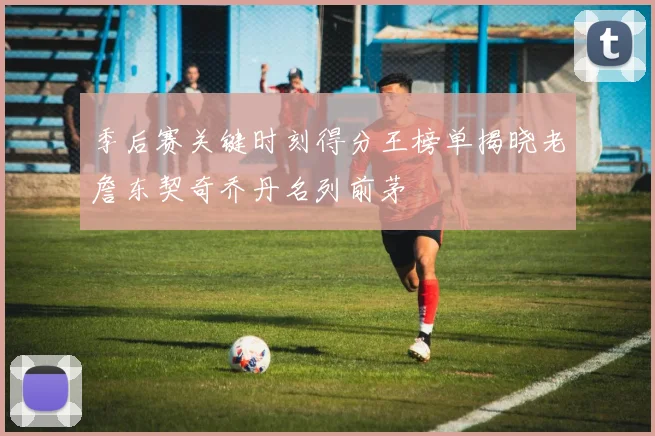 季后赛关键时刻得分王榜单揭晓老詹东契奇乔丹名列前茅