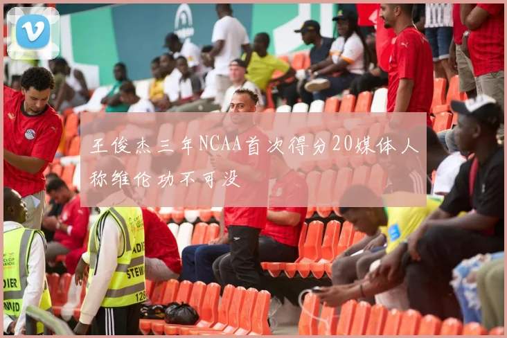 王俊杰三年NCAA首次得分20媒体人称维伦功不可没