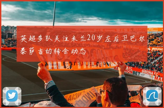 英超多队关注米兰20岁左后卫巴尔泰萨吉的转会动态