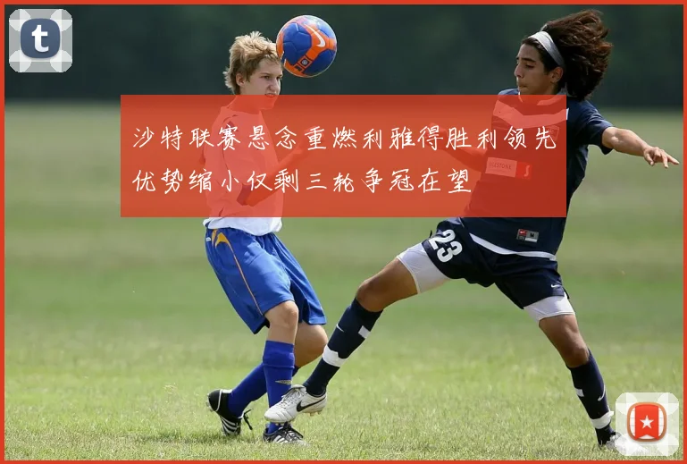 沙特联赛悬念重燃利雅得胜利领先优势缩小仅剩三轮争冠在望
