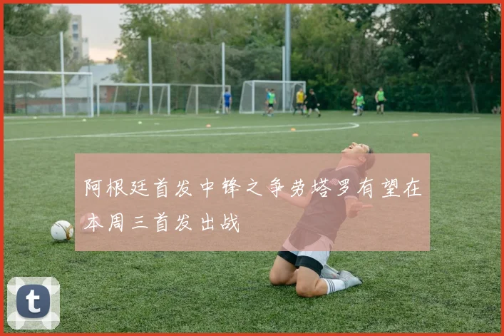 阿根廷首发中锋之争劳塔罗有望在本周三首发出战