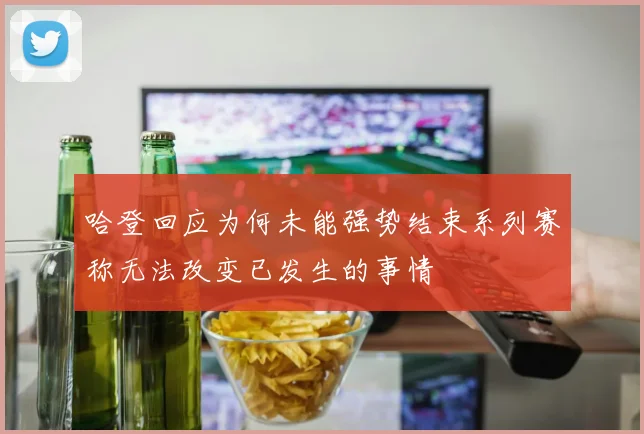 哈登回应为何未能强势结束系列赛称无法改变已发生的事情