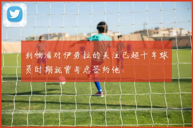 利物浦对伊劳拉的关注已超十年球员时期就曾考虑签约他
