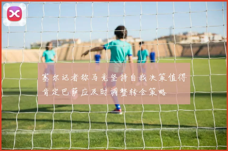 塞尔记者称马竞坚持自我决策值得肯定巴萨应及时调整转会策略