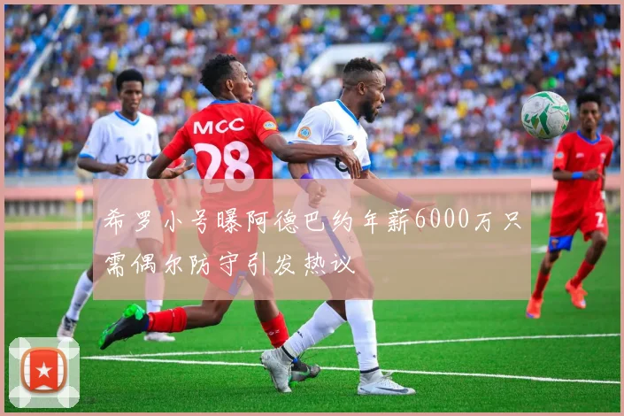 希罗小号曝阿德巴约年薪6000万只需偶尔防守引发热议