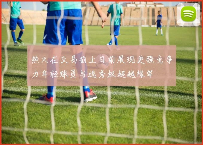 热火在交易截止日前展现更强竞争力年轻球员与选秀权超越绿军