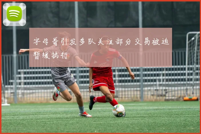 字母哥引发多队关注部分交易被迫暂缓执行