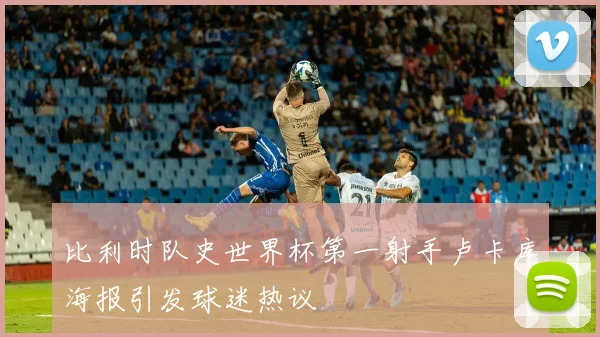 比利时队史世界杯第一射手卢卡库海报引发球迷热议