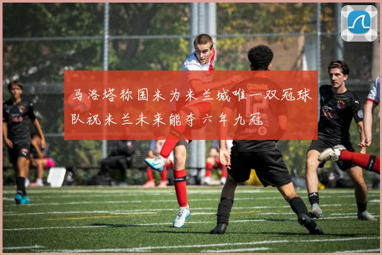 马洛塔称国米为米兰城唯一双冠球队祝米兰未来能夺六年九冠