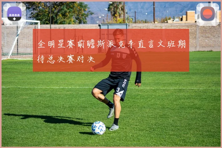全明星赛前瞻斯派克李直言文班期待总决赛对决